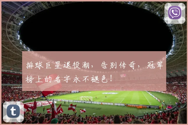 排球巨星退役潮，告别传奇，冠军榜上的名字永不褪色！
