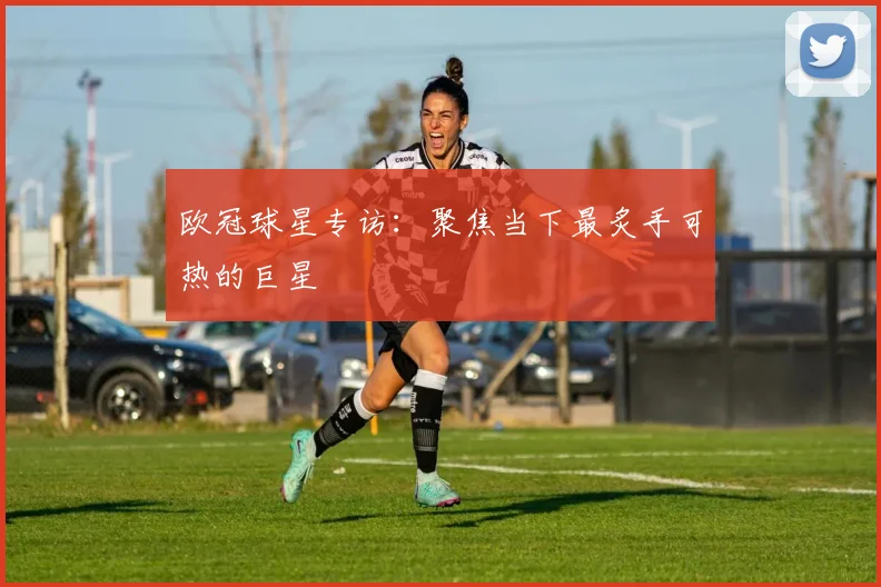 欧冠球星专访：聚焦当下最炙手可热的巨星