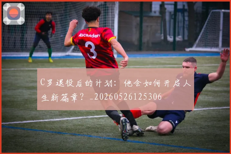 C罗退役后的计划:他会如何开启人生新篇章?_20260526125306