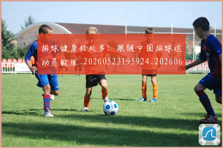 排球健身好处多:跟随中国排球运动员锻炼_20260523195924_20260609200834