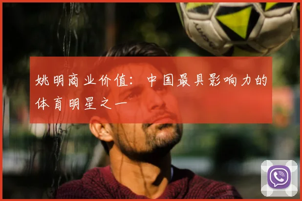 姚明商业价值：中国最具影响力的体育明星之一
