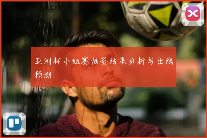 亚洲杯小组赛抽签结果分析与出线预测