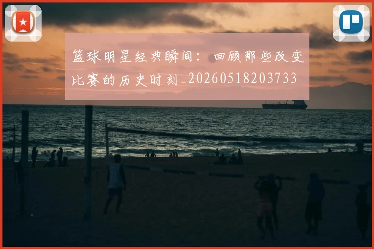 篮球明星经典瞬间：回顾那些改变比赛的历史时刻_20260518203733