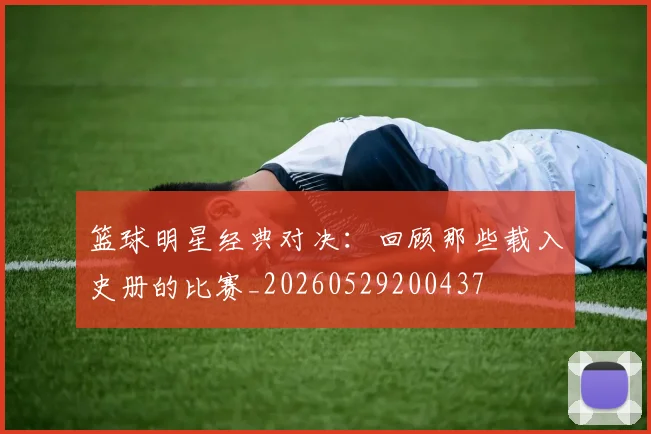 篮球明星经典对决：回顾那些载入史册的比赛_20260529200437
