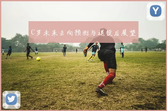 C罗未来去向预测与退役后展望