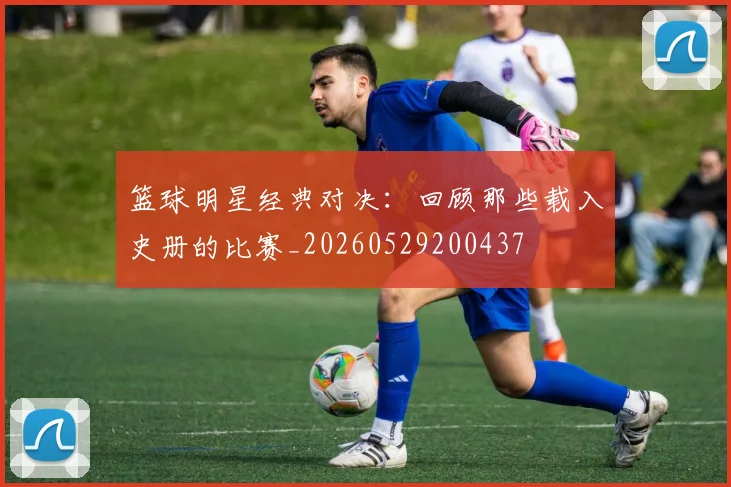 篮球明星经典对决：回顾那些载入史册的比赛_20260529200437