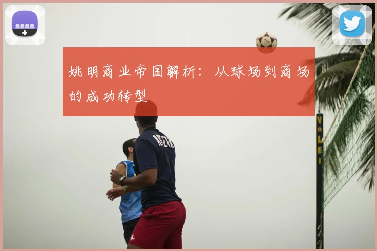 姚明商业帝国解析：从球场到商场的成功转型