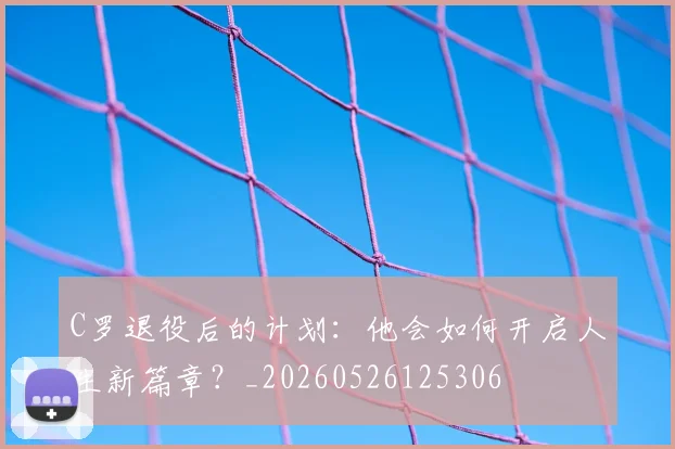C罗退役后的计划:他会如何开启人生新篇章?_20260526125306