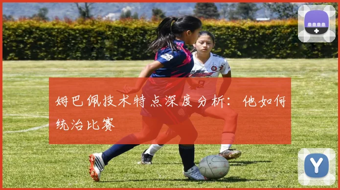 姆巴佩技术特点深度分析：他如何统治比赛