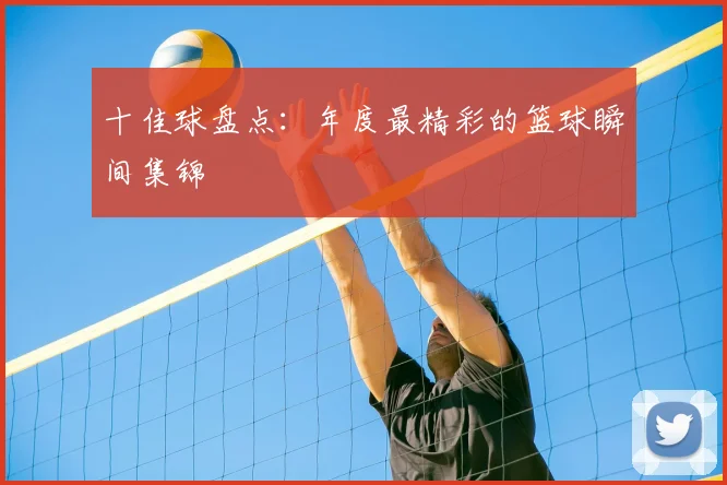 十佳球盘点:年度最精彩的篮球瞬间集锦